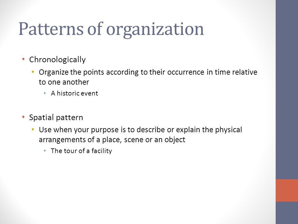 Patterns of organization Chronologically Organize the points according to their occurrence in time relative to one another A historic event Spatial pattern Use when your purpose is to describe or explain the physical arrangements of a place, scene or an object The tour of a facility