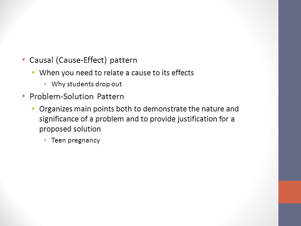 Causal (Cause-Effect) pattern When you need to relate a cause to its effects Why students drop out Problem-Solution Pattern Organizes main points both to demonstrate the nature and significance of a problem and to provide justification for a proposed solution Teen pregnancy