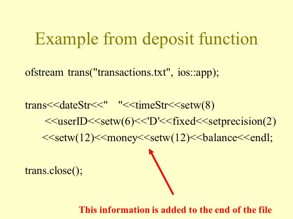 Example from deposit function ofstream trans( transactions.txt , ios::app); trans<<dateStr<< <<timeStr<<setw(8) <<userID<<setw(6)<< D <<fixed<<setprecision(2) <<setw(12)<<money<<setw(12)<<balance<<endl; trans.close(); This information is added to the end of the file