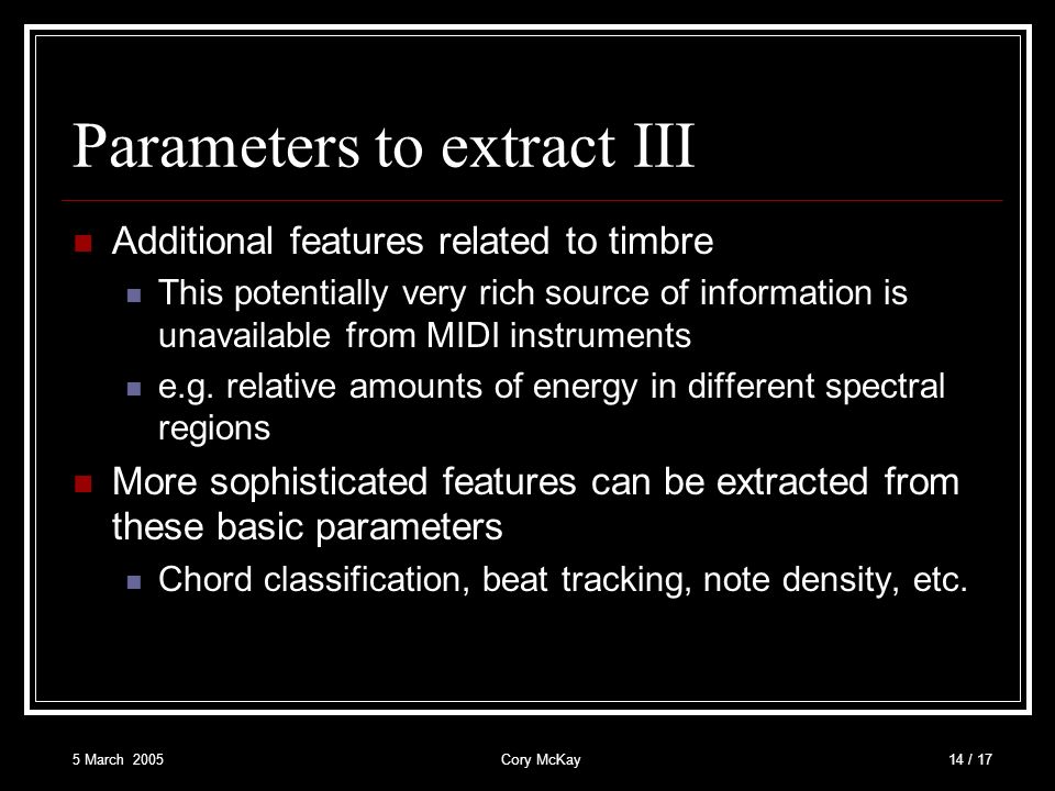 5 March 2005Cory McKay14 / 17 Parameters to extract III Additional features related to timbre This potentially very rich source of information is unavailable from MIDI instruments e.g.