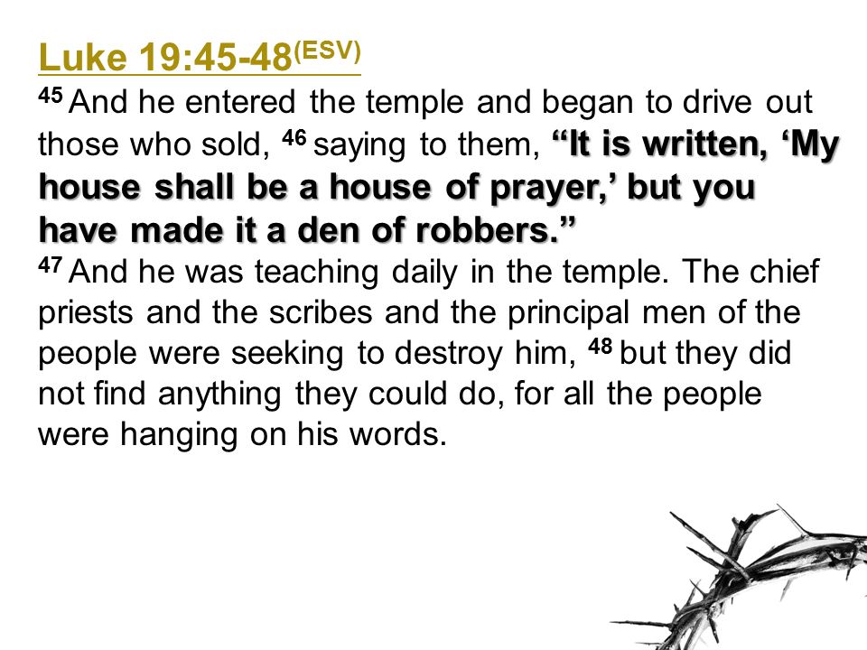 Luke 19:45-48 (ESV) It is written, ‘My house shall be a house of prayer,’ but you have made it a den of robbers. 45 And he entered the temple and began to drive out those who sold, 46 saying to them, It is written, ‘My house shall be a house of prayer,’ but you have made it a den of robbers. 47 And he was teaching daily in the temple.