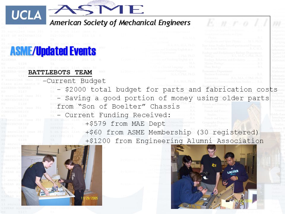 ASME/Updated Events BATTLEBOTS TEAM -C-Current Budget - $2000 total budget for parts and fabrication costs - Saving a good portion of money using older parts from Son of Boelter Chassis - Current Funding Received: +$579 from MAE Dept +$60 from ASME Membership (30 registered) +$1200 from Engineering Alumni Association
