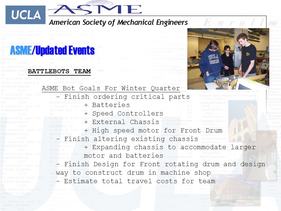 ASME/Updated Events BATTLEBOTS TEAM ASME Bot Goals For Winter Quarter - Finish ordering critical parts + Batteries + Speed Controllers + External Chassis + High speed motor for Front Drum - Finish altering existing chassis + Expanding chassis to accommodate larger motor and batteries - Finish Design for Front rotating drum and design way to construct drum in machine shop - Estimate total travel costs for team