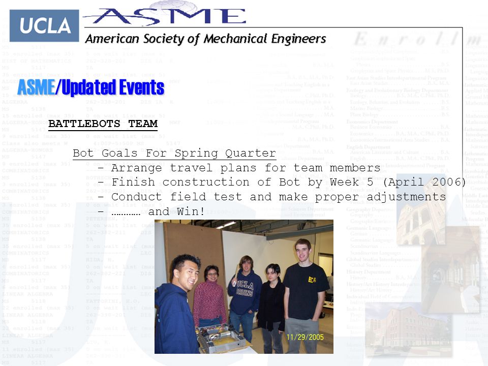 ASME/Updated Events BATTLEBOTS TEAM Bot Goals For Spring Quarter - Arrange travel plans for team members - Finish construction of Bot by Week 5 (April 2006) - Conduct field test and make proper adjustments - ………… and Win!