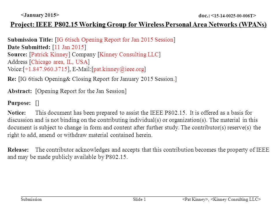doc.: Submission, Slide 1 Project: IEEE P Working Group for Wireless Personal Area Networks (WPANs) Submission Title: [IG 6tisch Opening Report for Jan 2015 Session] Date Submitted: [11 Jan 2015] Source: [Patrick Kinney] Company [Kinney Consulting LLC] Address [Chicago area, IL, USA] Voice:[ ], Re: [IG 6tisch Opening& Closing Report for January 2015 Session.] Abstract:[Opening Report for the Jan Session] Purpose:[] Notice:This document has been prepared to assist the IEEE P