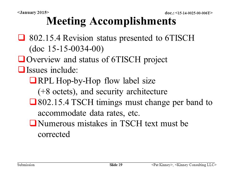 doc.: Submission, Slide 19 Meeting Accomplishments  Revision status presented to 6TISCH (doc )  Overview and status of 6TISCH project  Issues include:  RPL Hop-by-Hop flow label size (+8 octets), and security architecture  TSCH timings must change per band to accommodate data rates, etc.