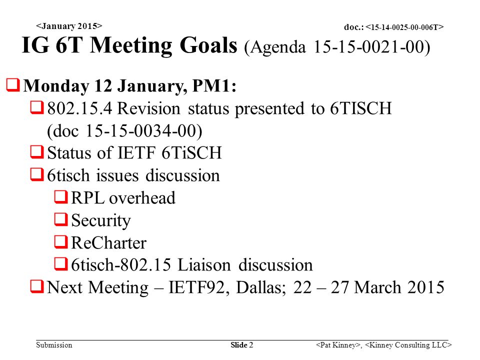 doc.: Submission, Slide 2 IG 6T Meeting Goals (Agenda )  Monday 12 January, PM1:  Revision status presented to 6TISCH (doc )  Status of IETF 6TiSCH  6tisch issues discussion  RPL overhead  Security  ReCharter  6tisch Liaison discussion  Next Meeting – IETF92, Dallas; 22 – 27 March 2015