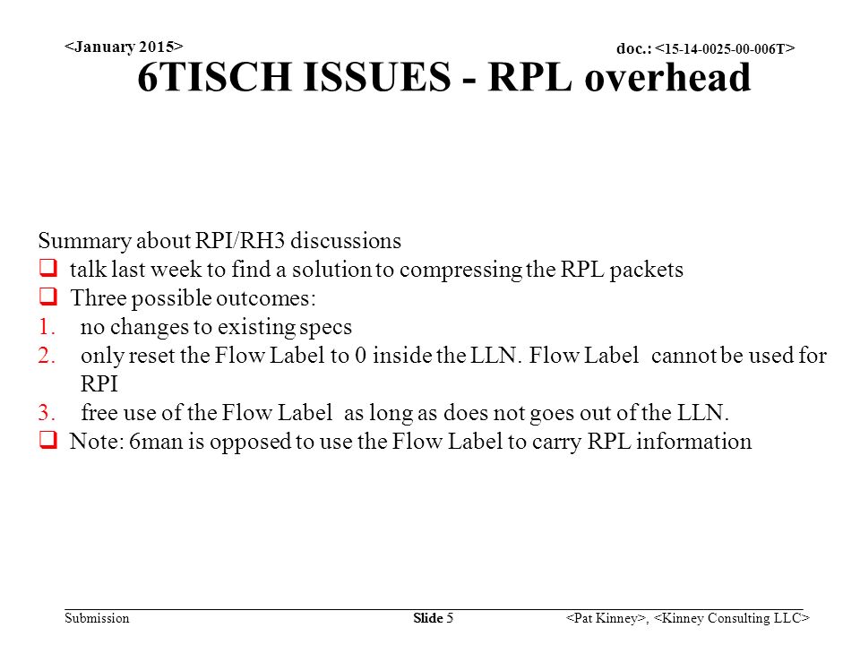 doc.: Submission, Slide 5 6TISCH ISSUES - RPL overhead Summary about RPI/RH3 discussions  talk last week to find a solution to compressing the RPL packets  Three possible outcomes: 1.no changes to existing specs 2.only reset the Flow Label to 0 inside the LLN.