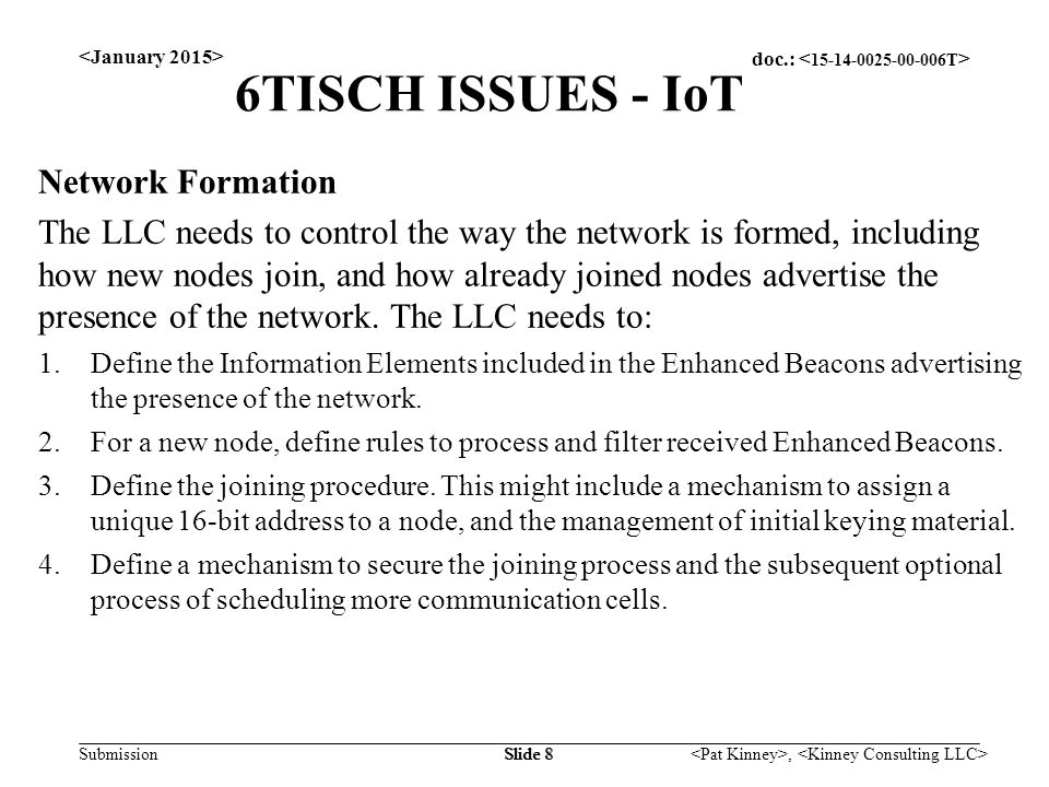doc.: Submission, Slide 8 6TISCH ISSUES - IoT Network Formation The LLC needs to control the way the network is formed, including how new nodes join, and how already joined nodes advertise the presence of the network.