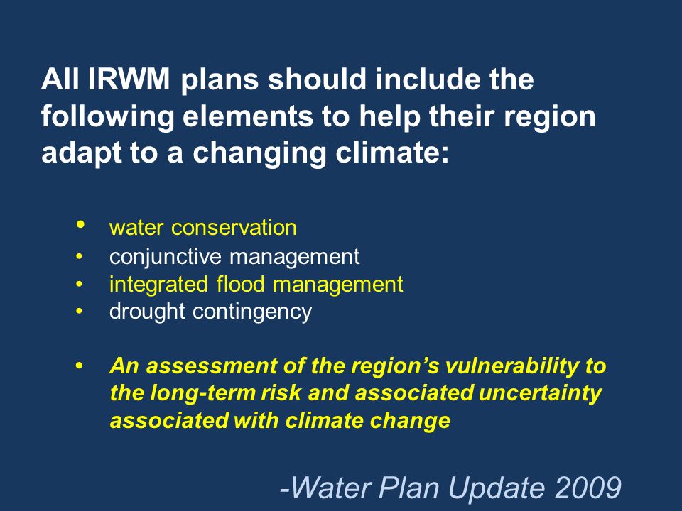 All IRWM plans should include the following elements to help their region adapt to a changing climate: water conservation conjunctive management integrated flood management drought contingency An assessment of the region’s vulnerability to the long-term risk and associated uncertainty associated with climate change -Water Plan Update 2009