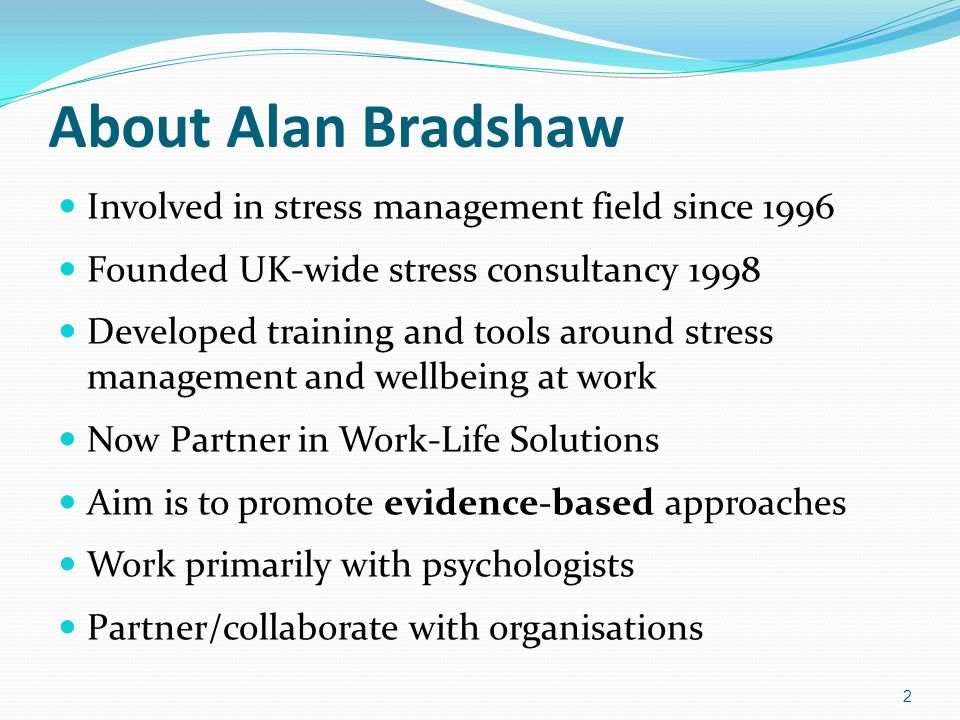 About Alan Bradshaw Involved in stress management field since 1996 Founded UK-wide stress consultancy 1998 Developed training and tools around stress management and wellbeing at work Now Partner in Work-Life Solutions Aim is to promote evidence-based approaches Work primarily with psychologists Partner/collaborate with organisations 2