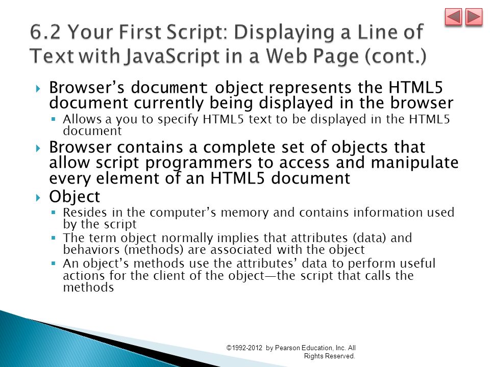  Browser’s document object represents the HTML5 document currently being displayed in the browser  Allows a you to specify HTML5 text to be displayed in the HTML5 document  Browser contains a complete set of objects that allow script programmers to access and manipulate every element of an HTML5 document  Object  Resides in the computer’s memory and contains information used by the script  The term object normally implies that attributes (data) and behaviors (methods) are associated with the object  An object’s methods use the attributes’ data to perform useful actions for the client of the object—the script that calls the methods © by Pearson Education, Inc.