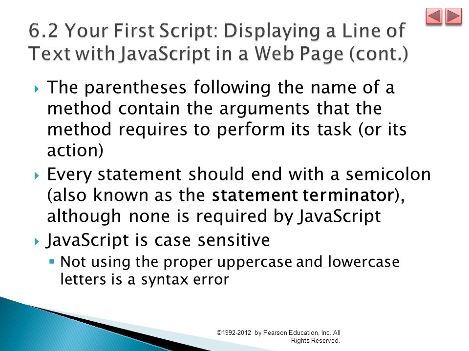  The parentheses following the name of a method contain the arguments that the method requires to perform its task (or its action)  Every statement should end with a semicolon (also known as the statement terminator), although none is required by JavaScript  JavaScript is case sensitive  Not using the proper uppercase and lowercase letters is a syntax error © by Pearson Education, Inc.