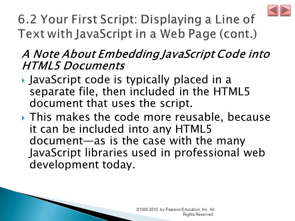 A Note About Embedding JavaScript Code into HTML5 Documents  JavaScript code is typically placed in a separate file, then included in the HTML5 document that uses the script.