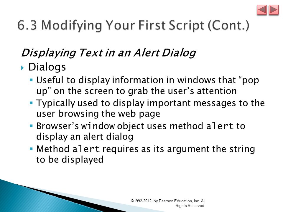 Displaying Text in an Alert Dialog  Dialogs  Useful to display information in windows that pop up on the screen to grab the user’s attention  Typically used to display important messages to the user browsing the web page  Browser’s window object uses method alert to display an alert dialog  Method alert requires as its argument the string to be displayed © by Pearson Education, Inc.