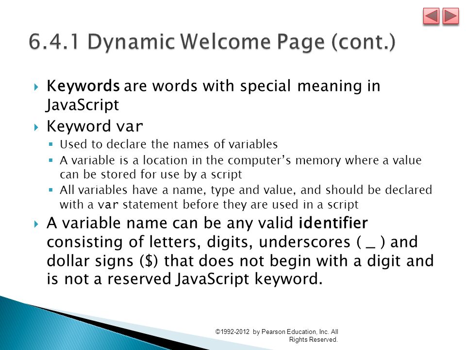  Keywords are words with special meaning in JavaScript  Keyword var  Used to declare the names of variables  A variable is a location in the computer’s memory where a value can be stored for use by a script  All variables have a name, type and value, and should be declared with a var statement before they are used in a script  A variable name can be any valid identifier consisting of letters, digits, underscores ( _ ) and dollar signs ( $ ) that does not begin with a digit and is not a reserved JavaScript keyword.