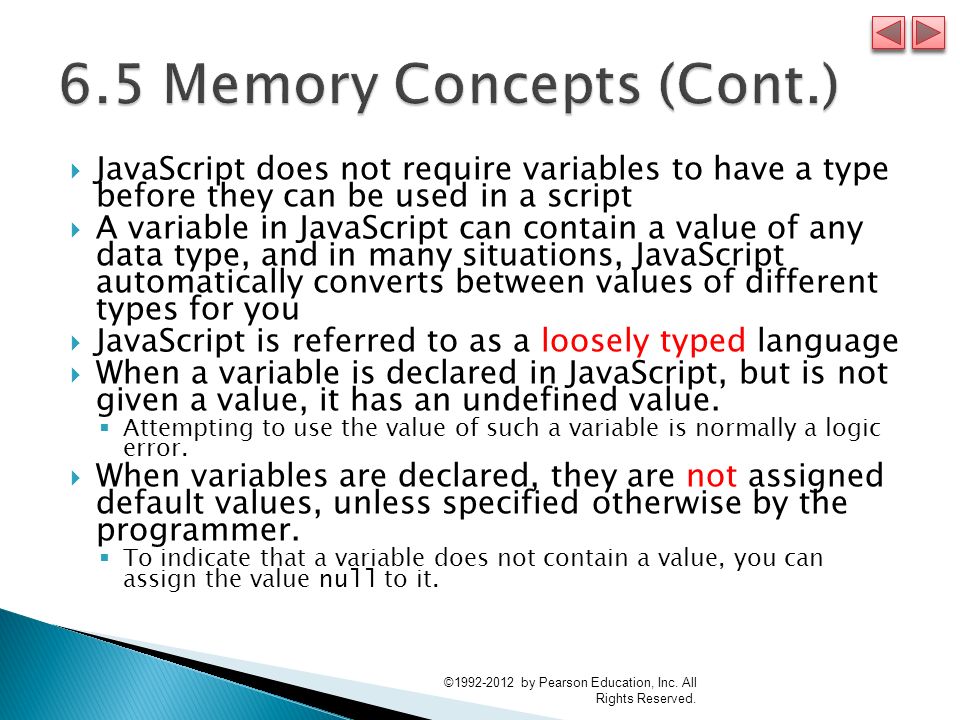  JavaScript does not require variables to have a type before they can be used in a script  A variable in JavaScript can contain a value of any data type, and in many situations, JavaScript automatically converts between values of different types for you  JavaScript is referred to as a loosely typed language  When a variable is declared in JavaScript, but is not given a value, it has an undefined value.