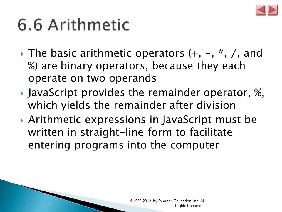  The basic arithmetic operators ( +, -, *, /, and % ) are binary operators, because they each operate on two operands  JavaScript provides the remainder operator, %, which yields the remainder after division  Arithmetic expressions in JavaScript must be written in straight-line form to facilitate entering programs into the computer © by Pearson Education, Inc.