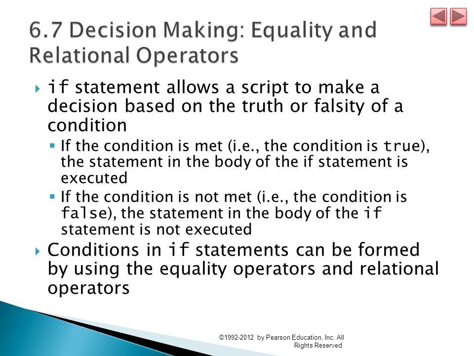  if statement allows a script to make a decision based on the truth or falsity of a condition  If the condition is met (i.e., the condition is true ), the statement in the body of the if statement is executed  If the condition is not met (i.e., the condition is false ), the statement in the body of the if statement is not executed  Conditions in if statements can be formed by using the equality operators and relational operators © by Pearson Education, Inc.