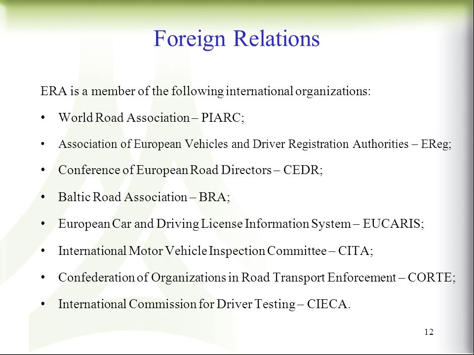 Foreign Relations ERA is a member of the following international organizations: World Road Association – PIARC; Association of European Vehicles and Driver Registration Authorities – EReg; Conference of European Road Directors – CEDR; Baltic Road Association – BRA; European Car and Driving License Information System – EUCARIS; International Motor Vehicle Inspection Committee – CITA; Confederation of Organizations in Road Transport Enforcement – CORTE; International Commission for Driver Testing – CIECA.