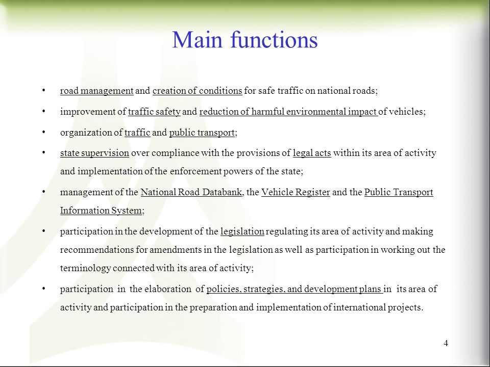 Main functions road management and creation of conditions for safe traffic on national roads; improvement of traffic safety and reduction of harmful environmental impact of vehicles; organization of traffic and public transport; state supervision over compliance with the provisions of legal acts within its area of activity and implementation of the enforcement powers of the state; management of the National Road Databank, the Vehicle Register and the Public Transport Information System; participation in the development of the legislation regulating its area of activity and making recommendations for amendments in the legislation as well as participation in working out the terminology connected with its area of activity; participation in the elaboration of policies, strategies, and development plans in its area of activity and participation in the preparation and implementation of international projects.