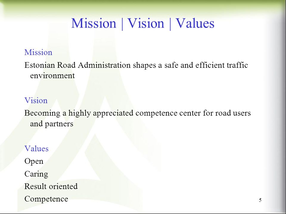 Mission | Vision | Values Mission Estonian Road Administration shapes a safe and efficient traffic environment Vision Becoming a highly appreciated competence center for road users and partners Values Open Caring Result oriented Competence 5