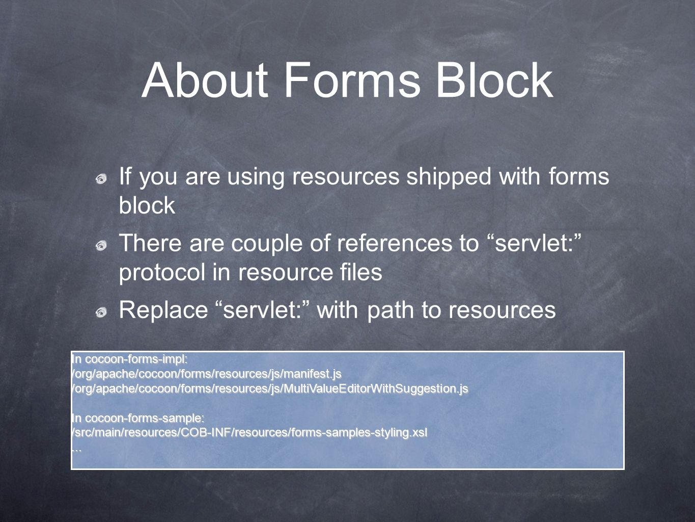 About Forms Block If you are using resources shipped with forms block There are couple of references to servlet: protocol in resource files Replace servlet: with path to resources In cocoon-forms-impl: /org/apache/cocoon/forms/resources/js/manifest.js/org/apache/cocoon/forms/resources/js/MultiValueEditorWithSuggestion.js In cocoon-forms-sample: /src/main/resources/COB-INF/resources/forms-samples-styling.xsl...
