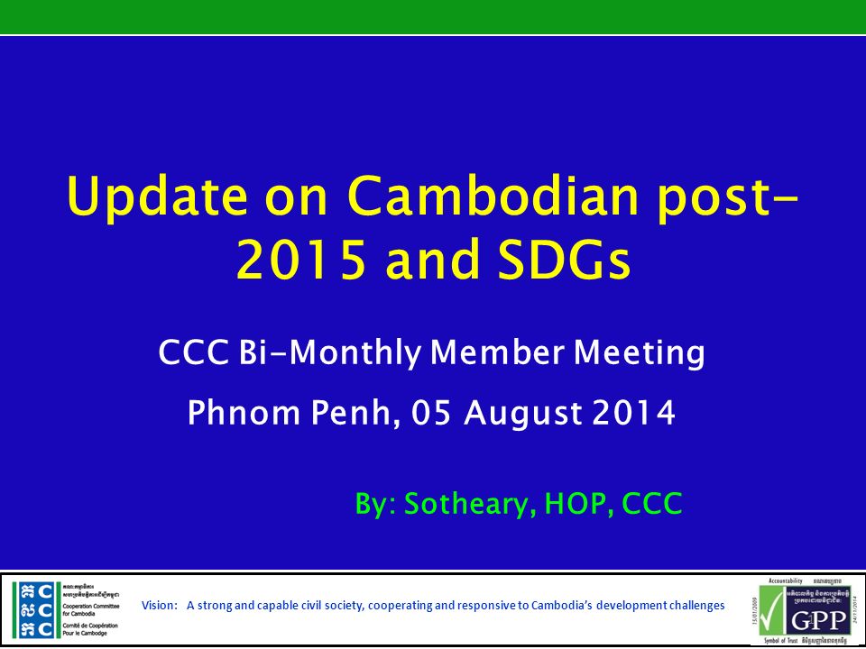 Update on Cambodian post and SDGs CCC Bi-Monthly Member Meeting Phnom Penh, 05 August 2014 By: Sotheary, HOP, CCC Vision: A strong and capable civil society, cooperating and responsive to Cambodia’s development challenges 1