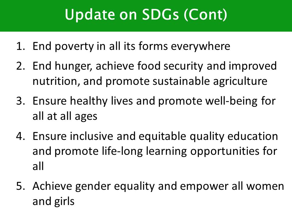 Update on SDGs (Cont) 1.End poverty in all its forms everywhere 2.End hunger, achieve food security and improved nutrition, and promote sustainable agriculture 3.Ensure healthy lives and promote well-being for all at all ages 4.Ensure inclusive and equitable quality education and promote life-long learning opportunities for all 5.Achieve gender equality and empower all women and girls