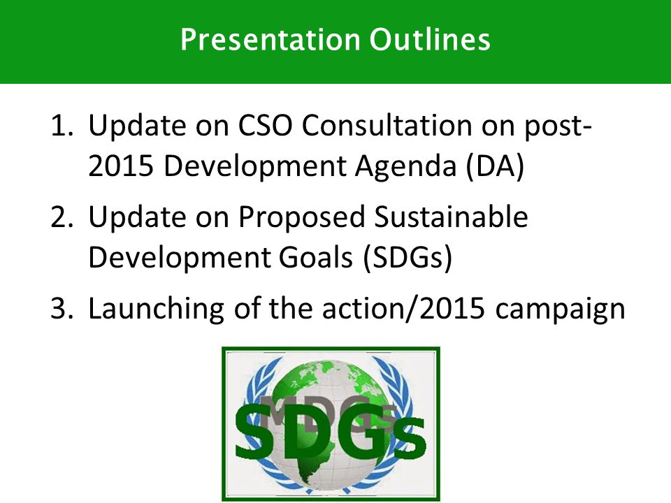 1.Update on CSO Consultation on post Development Agenda (DA) 2.Update on Proposed Sustainable Development Goals (SDGs) 3.Launching of the action/2015 campaign Presentation Outlines