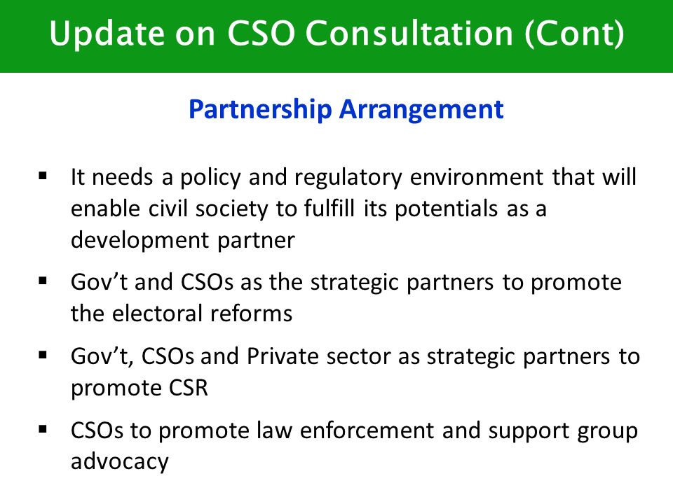 Update on CSO Consultation (Cont) Partnership Arrangement  It needs a policy and regulatory environment that will enable civil society to fulfill its potentials as a development partner  Gov’t and CSOs as the strategic partners to promote the electoral reforms  Gov’t, CSOs and Private sector as strategic partners to promote CSR  CSOs to promote law enforcement and support group advocacy