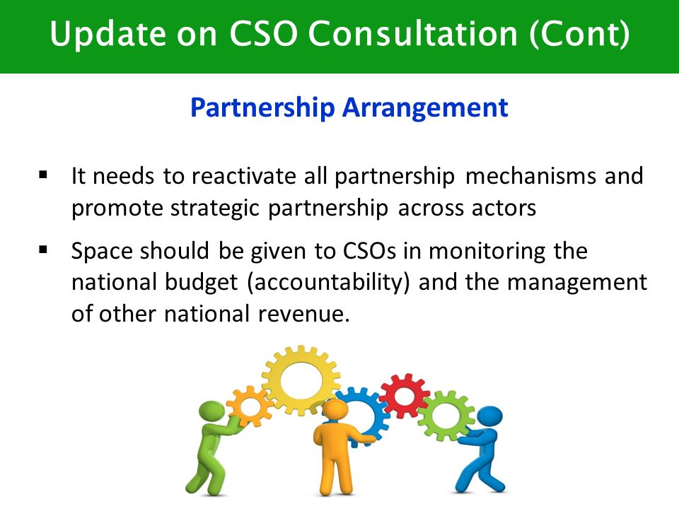 Update on CSO Consultation (Cont) Partnership Arrangement  It needs to reactivate all partnership mechanisms and promote strategic partnership across actors  Space should be given to CSOs in monitoring the national budget (accountability) and the management of other national revenue.