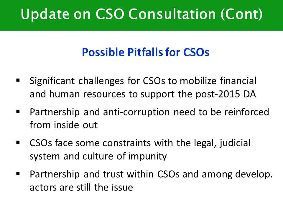 Update on CSO Consultation (Cont) Possible Pitfalls for CSOs  Significant challenges for CSOs to mobilize financial and human resources to support the post-2015 DA  Partnership and anti-corruption need to be reinforced from inside out  CSOs face some constraints with the legal, judicial system and culture of impunity  Partnership and trust within CSOs and among develop.