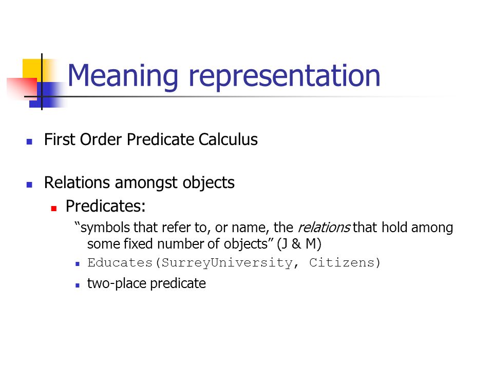 Meaning representation First Order Predicate Calculus Relations amongst objects Predicates: symbols that refer to, or name, the relations that hold among some fixed number of objects (J & M) Educates(SurreyUniversity, Citizens) two-place predicate