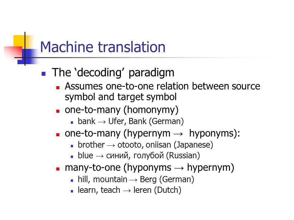 Machine translation The ‘decoding’ paradigm Assumes one-to-one relation between source symbol and target symbol one-to-many (homonymy) bank → Ufer, Bank (German) one-to-many (hypernym → hyponyms): brother → otooto, oniisan (Japanese) blue → синий, голубой (Russian) many-to-one (hyponyms → hypernym) hill, mountain → Berg (German) learn, teach → leren (Dutch)