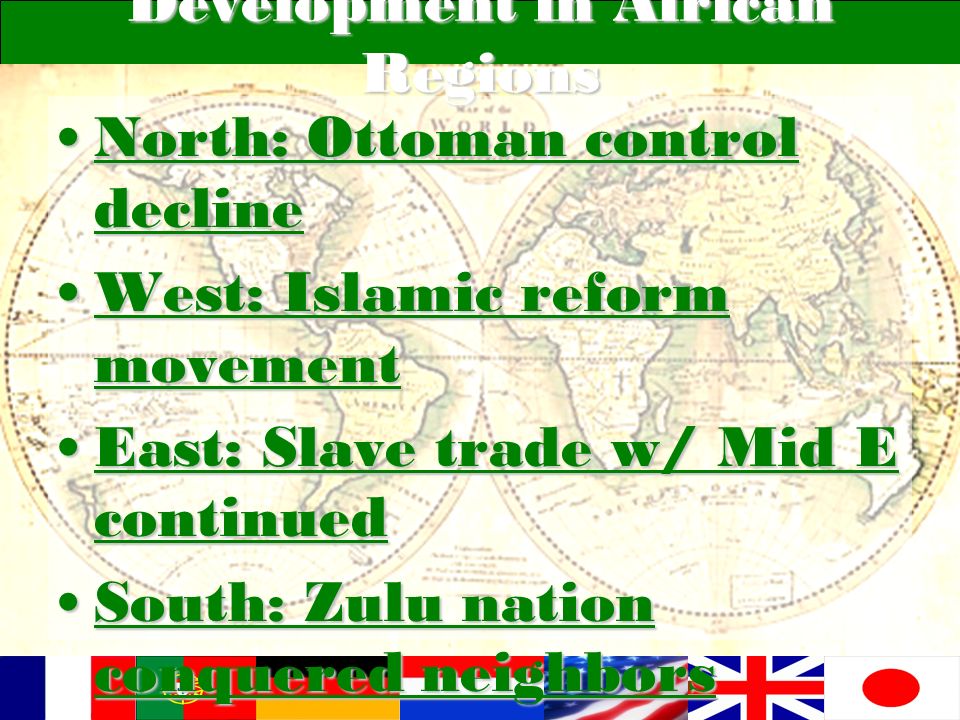 Development in African Regions North: Ottoman control declineNorth: Ottoman control decline West: Islamic reform movementWest: Islamic reform movement East: Slave trade w/ Mid E continuedEast: Slave trade w/ Mid E continued South: Zulu nation conquered neighborsSouth: Zulu nation conquered neighbors