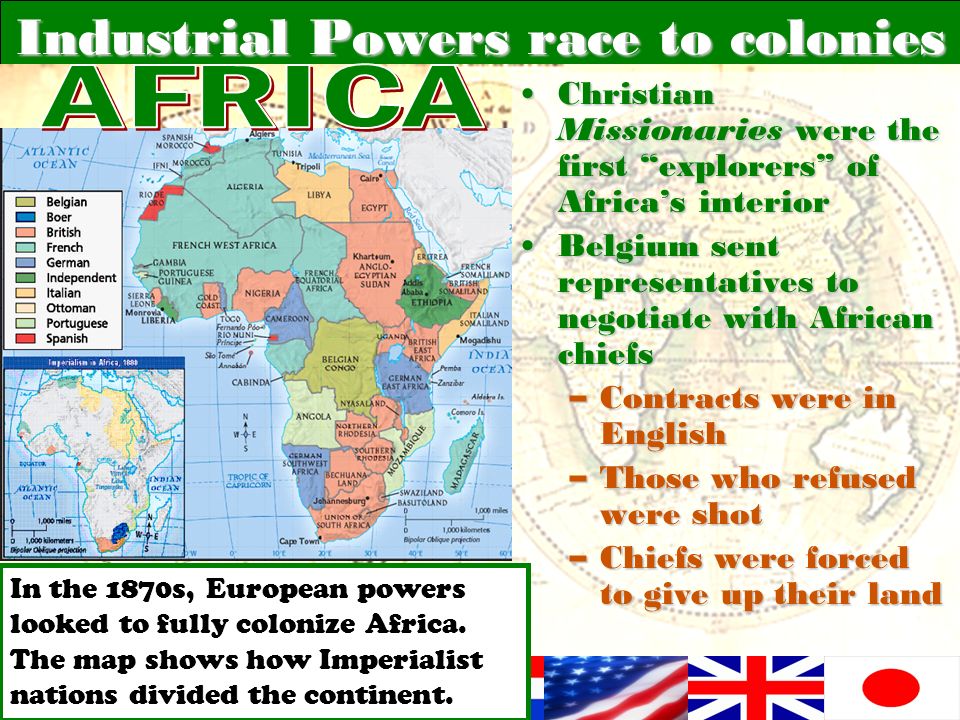 Industrial Powers race to colonies Christian Missionaries were the first explorers of Africa’s interiorChristian Missionaries were the first explorers of Africa’s interior Belgium sent representatives to negotiate with African chiefsBelgium sent representatives to negotiate with African chiefs –Contracts were in English –Those who refused were shot –Chiefs were forced to give up their land In the 1870s, European powers looked to fully colonize Africa.