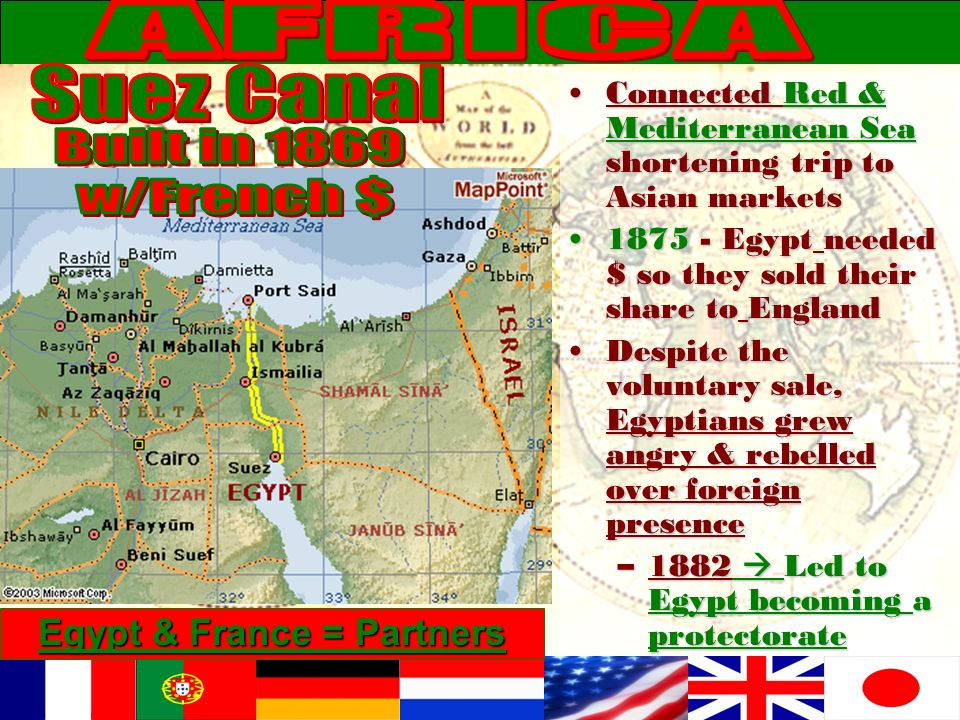 Connected Red & Mediterranean Sea shortening trip to Asian marketsConnected Red & Mediterranean Sea shortening trip to Asian markets Egypt needed $ so they sold their share to England Egypt needed $ so they sold their share to England Despite the voluntary sale, Egyptians grew angry & rebelled over foreign presenceDespite the voluntary sale, Egyptians grew angry & rebelled over foreign presence –1882  Led to Egypt becoming a protectorate Egypt & France = Partners