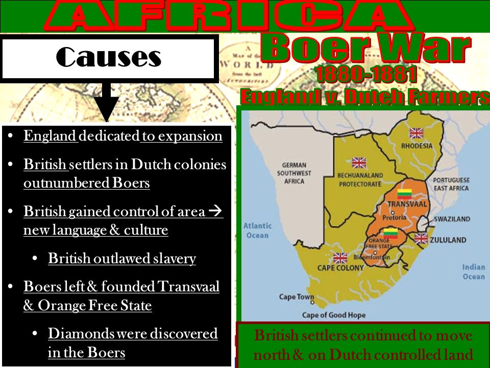 Causes England dedicated to expansion British settlers in Dutch colonies outnumbered Boers British gained control of area  new language & culture British outlawed slavery Boers left & founded Transvaal & Orange Free State Diamonds were discovered in the Boers British settlers continued to move north & on Dutch controlled land