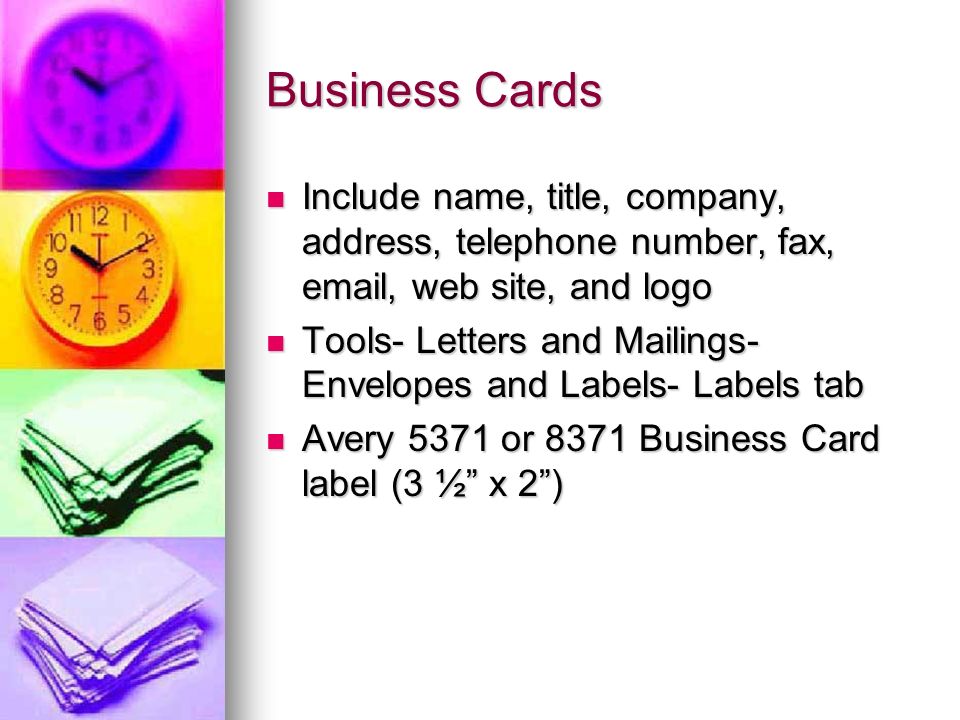 Business Cards Include name, title, company, address, telephone number, fax,  , web site, and logo Include name, title, company, address, telephone number, fax,  , web site, and logo Tools- Letters and Mailings- Envelopes and Labels- Labels tab Tools- Letters and Mailings- Envelopes and Labels- Labels tab Avery 5371 or 8371 Business Card label (3 ½ x 2 ) Avery 5371 or 8371 Business Card label (3 ½ x 2 )