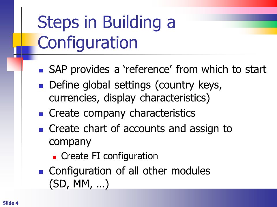 Slide 4 Steps in Building a Configuration SAP provides a ‘reference’ from which to start Define global settings (country keys, currencies, display characteristics) Create company characteristics Create chart of accounts and assign to company Create FI configuration Configuration of all other modules (SD, MM, …)