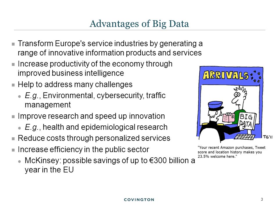 3  Transform Europe s service industries by generating a range of innovative information products and services  Increase productivity of the economy through improved business intelligence  Help to address many challenges E.g., Environmental, cybersecurity, traffic management  Improve research and speed up innovation E.g., health and epidemiological research  Reduce costs through personalized services  Increase efficiency in the public sector McKinsey: possible savings of up to €300 billion a year in the EU Advantages of Big Data