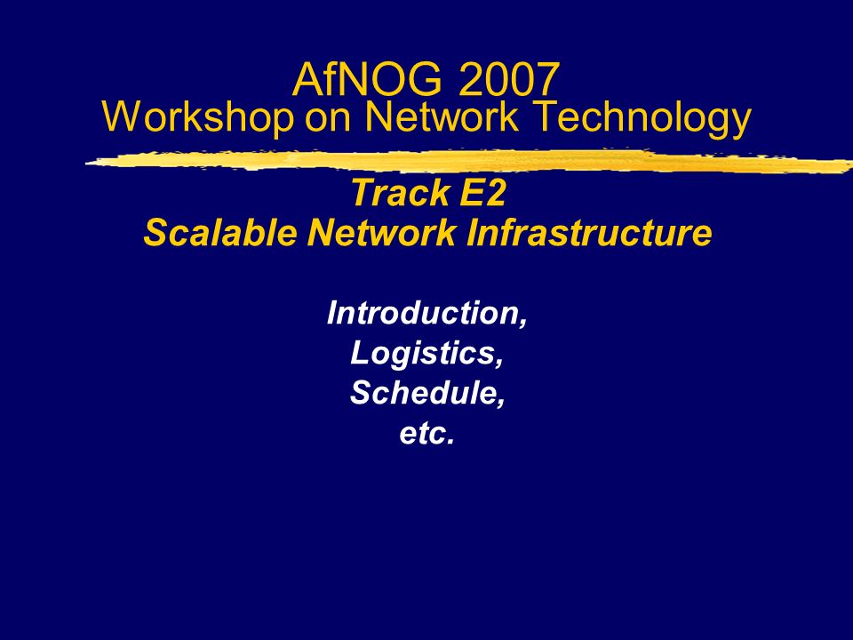 AfNOG 2007 Workshop on Network Technology Track E2 Scalable Network Infrastructure Introduction, Logistics, Schedule, etc.