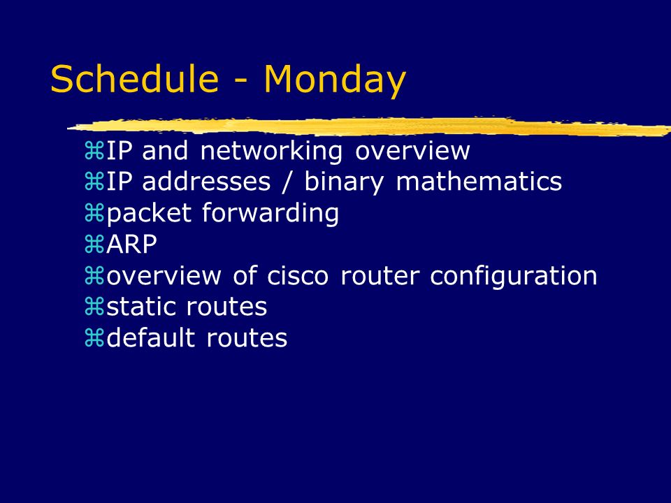 Schedule - Monday  IP and networking overview  IP addresses / binary mathematics  packet forwarding  ARP  overview of cisco router configuration  static routes  default routes