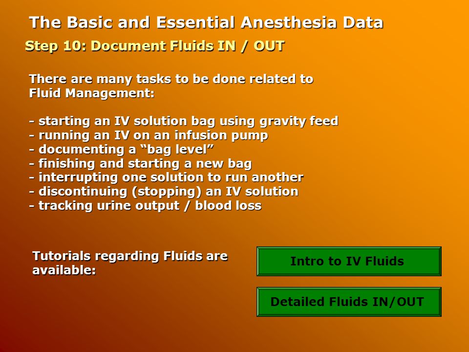 The Basic and Essential Anesthesia Data Step 10: Document Fluids IN / OUT There are many tasks to be done related to Fluid Management: - starting an IV solution bag using gravity feed - running an IV on an infusion pump - documenting a bag level - finishing and starting a new bag - interrupting one solution to run another - discontinuing (stopping) an IV solution - tracking urine output / blood loss Tutorials regarding Fluids are available: Intro to IV FluidsDetailed Fluids IN/OUT