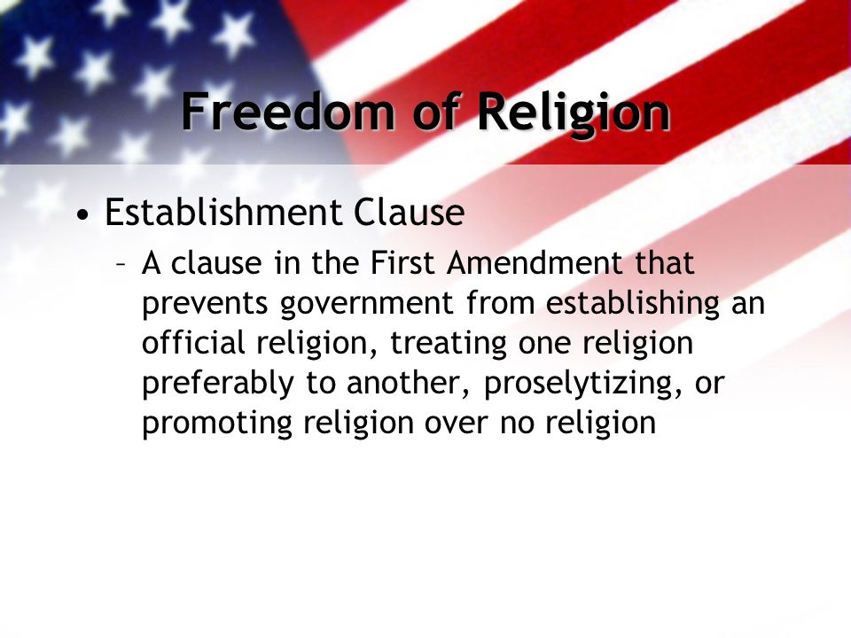 Freedom of Religion Establishment Clause –A clause in the First Amendment that prevents government from establishing an official religion, treating one religion preferably to another, proselytizing, or promoting religion over no religion