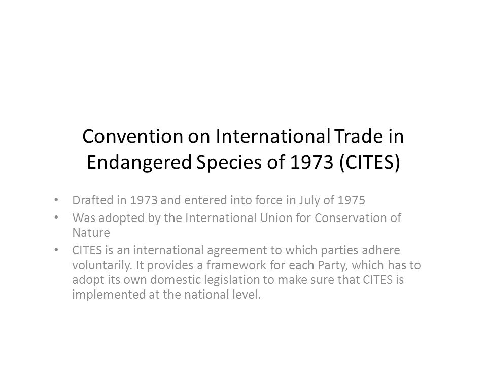 Convention on International Trade in Endangered Species of 1973 (CITES) Drafted in 1973 and entered into force in July of 1975 Was adopted by the International Union for Conservation of Nature CITES is an international agreement to which parties adhere voluntarily.