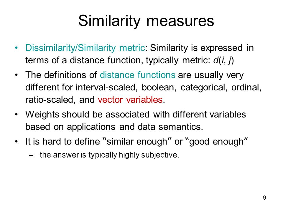 9 Similarity measures Dissimilarity/Similarity metric: Similarity is expressed in terms of a distance function, typically metric: d(i, j) The definitions of distance functions are usually very different for interval-scaled, boolean, categorical, ordinal, ratio-scaled, and vector variables.