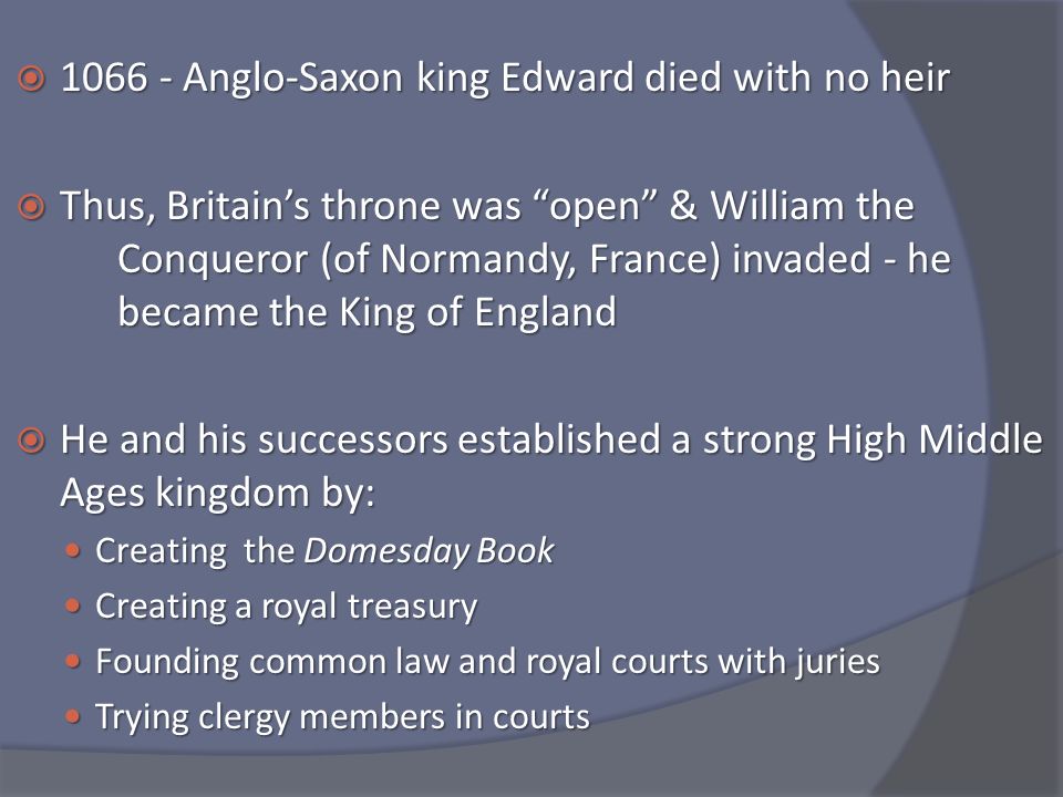  Anglo-Saxon king Edward died with no heir  Thus, Britain’s throne was open & William the Conqueror (of Normandy, France) invaded - he became the King of England  He and his successors established a strong High Middle Ages kingdom by: Creating the Domesday Book Creating the Domesday Book Creating a royal treasury Creating a royal treasury Founding common law and royal courts with juries Founding common law and royal courts with juries Trying clergy members in courts Trying clergy members in courts