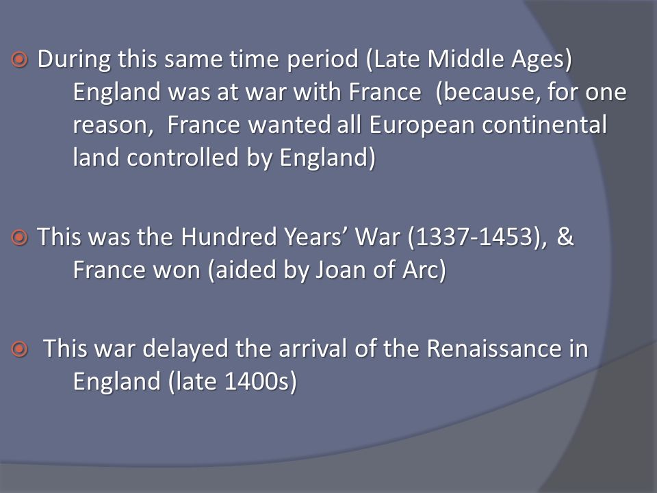  During this same time period (Late Middle Ages) England was at war with France (because, for one reason, France wanted all European continental land controlled by England)  This was the Hundred Years’ War ( ), & France won (aided by Joan of Arc)  This war delayed the arrival of the Renaissance in England (late 1400s)